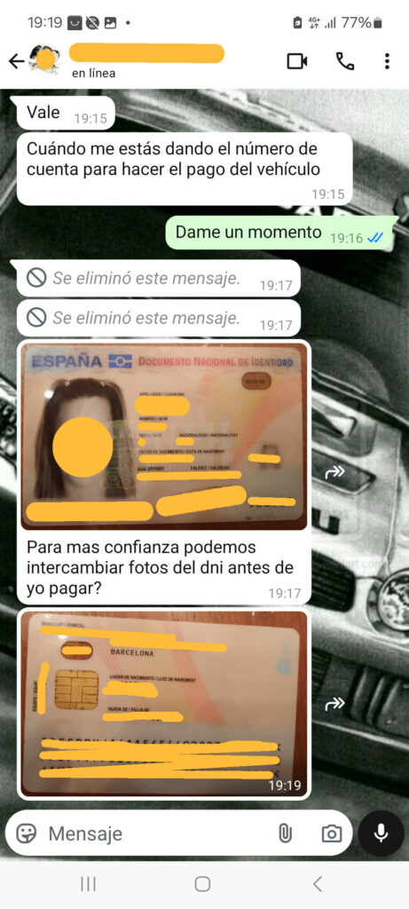La imagen muestra una conversación de WhatsApp en español sobre el intercambio de información bancaria y documentos de identificación para el pago de un vehículo. La conversación incluye mensajes de texto e imágenes de un Documento Nacional de Identidad (DNI) español. Los mensajes son los siguientes:
"Vale" (19:15)
"Cuándo me estás dando el número de cuenta para hacer el pago del vehículo" (19:15)
"Dame un momento" (19:16)
"Se eliminó este mensaje." (19:17)
Una imagen de un Documento Nacional de Identidad (DNI) español con información personal borrosa.
"Para más confianza podemos intercambiar fotos del dni antes de yo pagar?" (19:17)
Otra imagen del reverso de un Documento Nacional de Identidad (DNI) español con información personal borrosa.
Esta conversación es un ejemplo típico de una estafa, donde el estafador intenta ganar la confianza del vendedor pidiendo intercambio de documentos antes de realizar el pago.